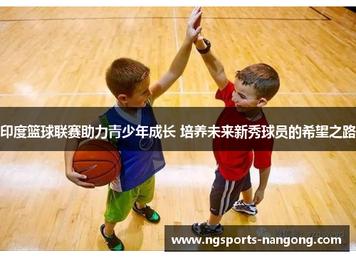 印度篮球联赛助力青少年成长 培养未来新秀球员的希望之路