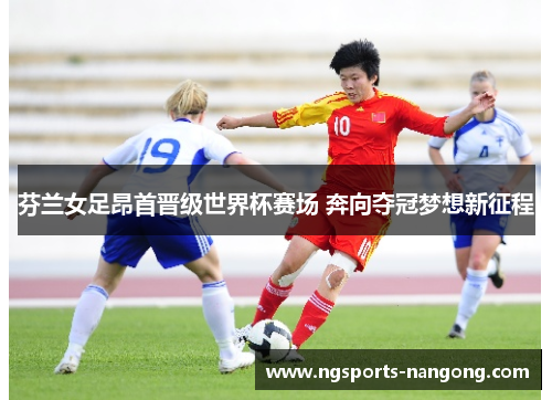 芬兰女足昂首晋级世界杯赛场 奔向夺冠梦想新征程