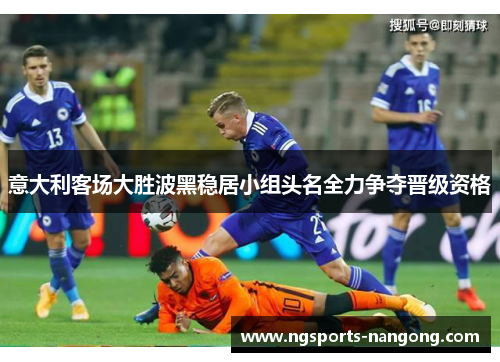 意大利客场大胜波黑稳居小组头名全力争夺晋级资格